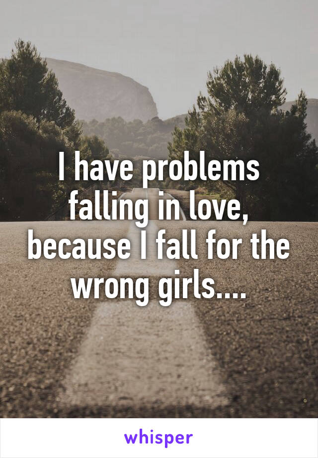 I have problems falling in love, because I fall for the wrong girls....