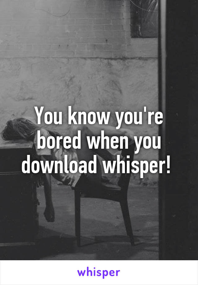 You know you're bored when you download whisper! 