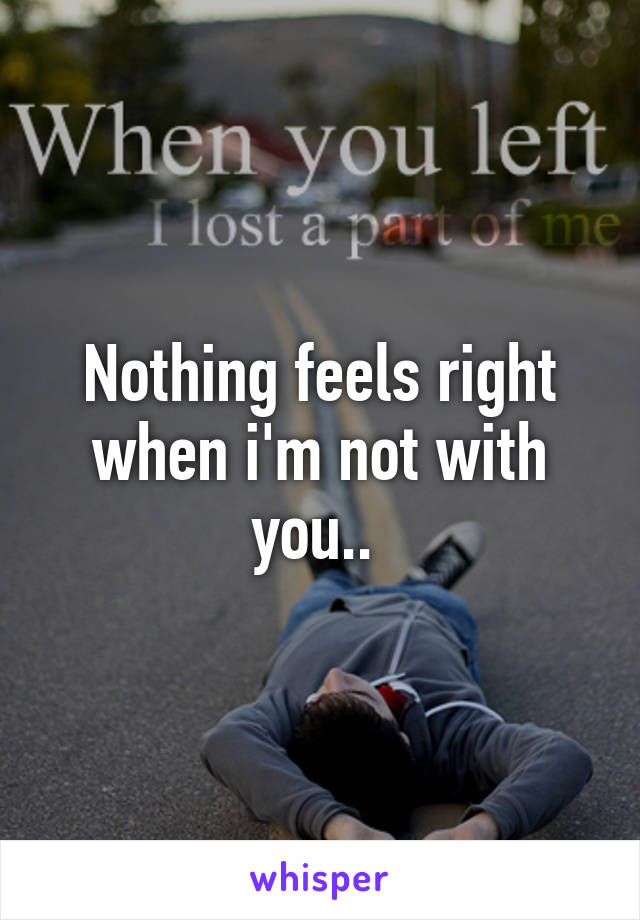 Nothing feels right when i'm not with you.. 