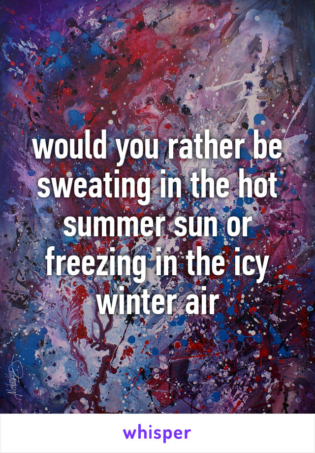 would you rather be sweating in the hot summer sun or freezing in the icy winter air
