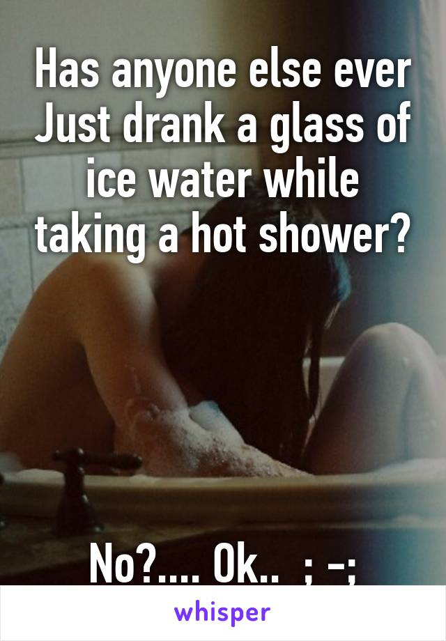 Has anyone else ever Just drank a glass of ice water while taking a hot shower?





No?.... Ok..  ; -;