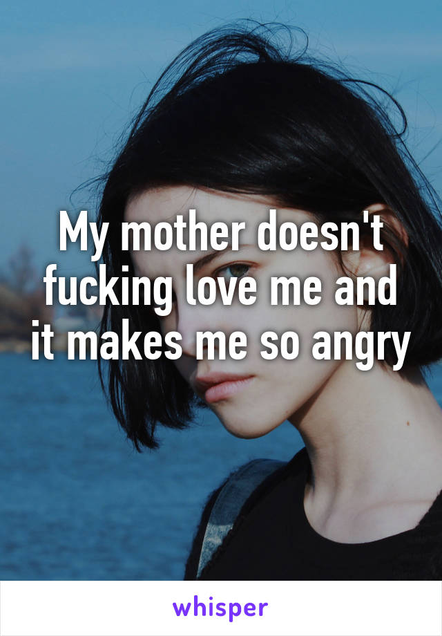 My mother doesn't fucking love me and it makes me so angry 