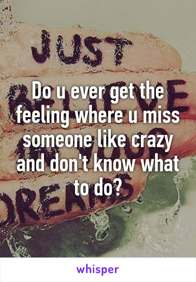 Do u ever get the feeling where u miss someone like crazy and don't know what to do?