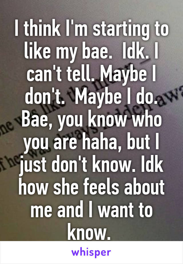 I think I'm starting to like my bae.  Idk. I can't tell. Maybe I don't.  Maybe I do. Bae, you know who you are haha, but I just don't know. Idk how she feels about me and I want to know. 