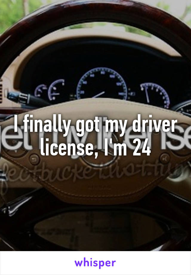 I finally got my driver license, I'm 24