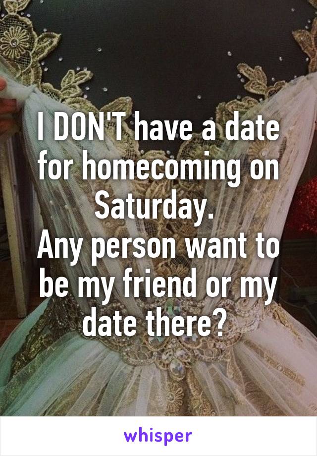 I DON'T have a date for homecoming on Saturday. 
Any person want to be my friend or my date there? 