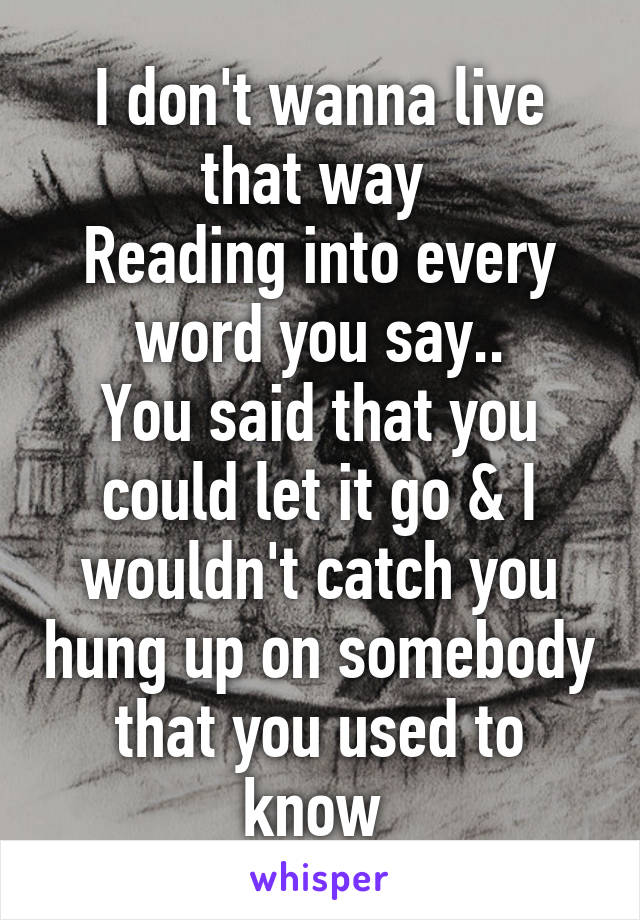 I don't wanna live that way 
Reading into every word you say..
You said that you could let it go & I wouldn't catch you hung up on somebody that you used to know 