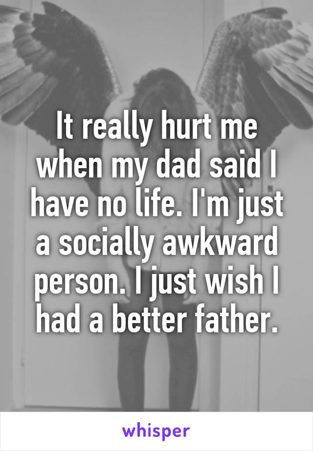 It really hurt me when my dad said I have no life. I'm just a socially awkward person. I just wish I had a better father.