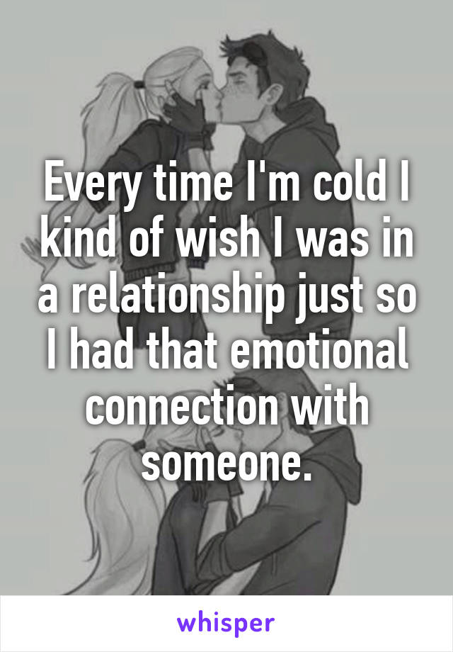 Every time I'm cold I kind of wish I was in a relationship just so I had that emotional connection with someone.