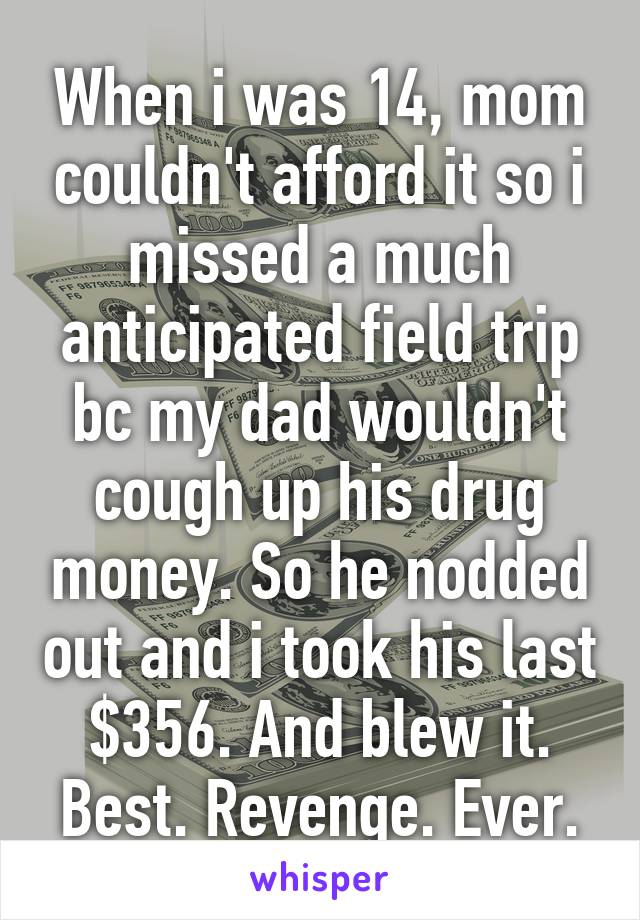 When i was 14, mom couldn't afford it so i missed a much anticipated field trip bc my dad wouldn't cough up his drug money. So he nodded out and i took his last $356. And blew it. Best. Revenge. Ever.