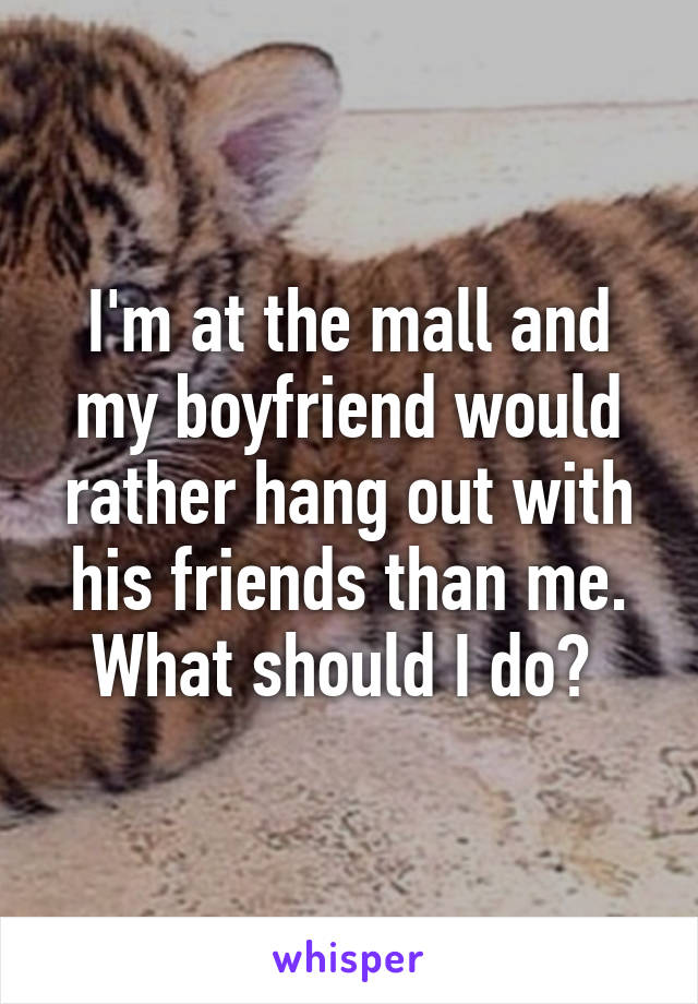 I'm at the mall and my boyfriend would rather hang out with his friends than me. What should I do? 