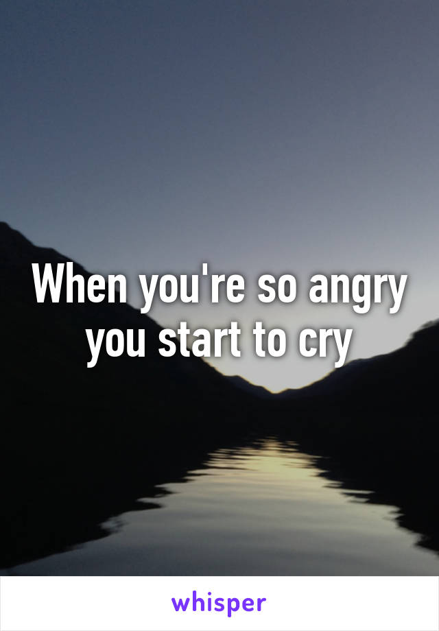 When you're so angry you start to cry