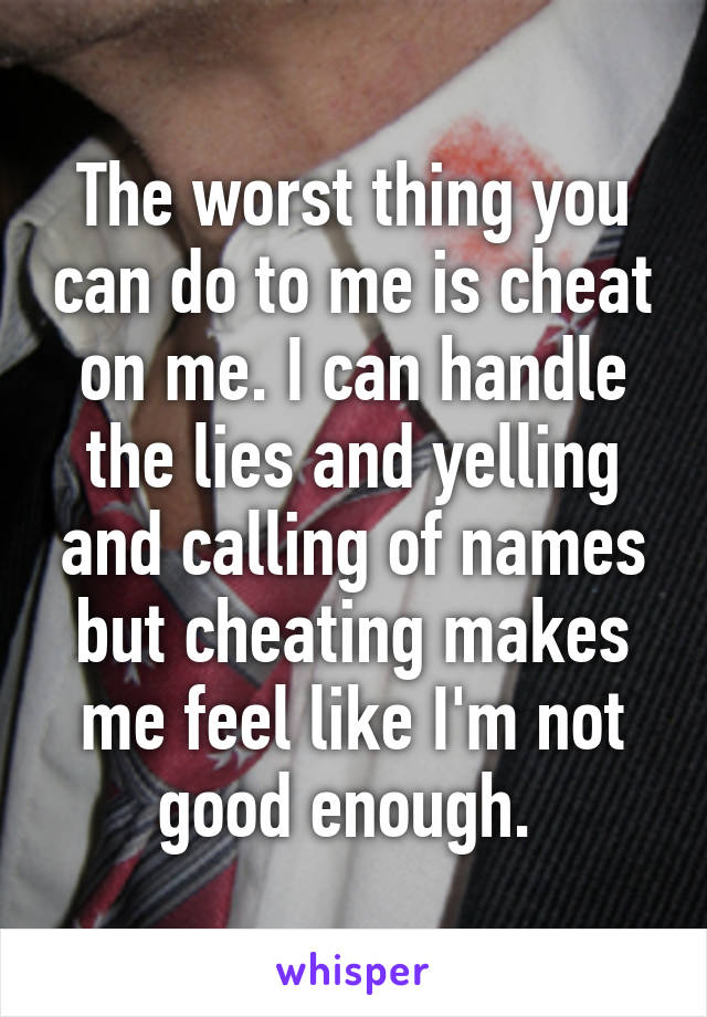 The worst thing you can do to me is cheat on me. I can handle the lies and yelling and calling of names but cheating makes me feel like I'm not good enough. 