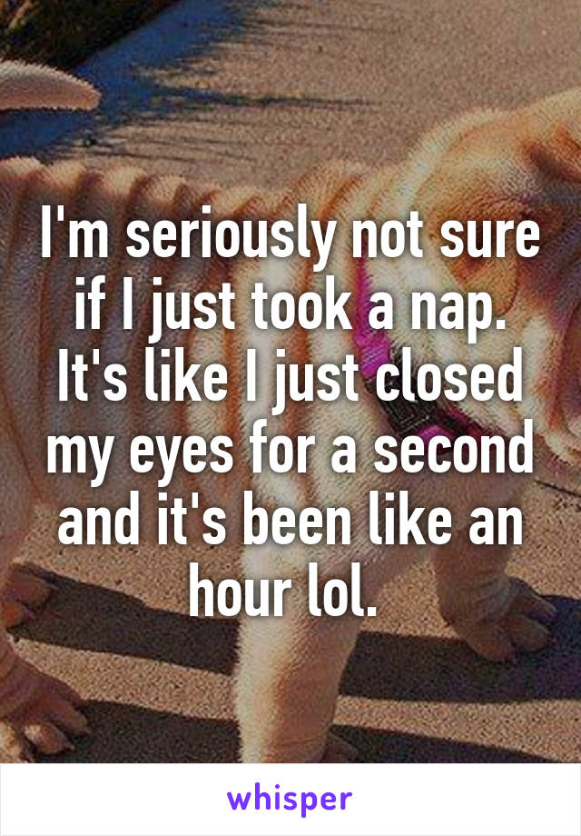 I'm seriously not sure if I just took a nap. It's like I just closed my eyes for a second and it's been like an hour lol. 