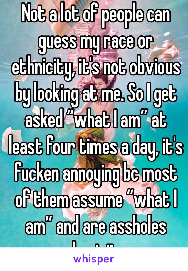  Not a lot of people can guess my race or ethnicity, it's not obvious by looking at me. So I get asked “what I am” at least four times a day, it's fucken annoying bc most of them assume “what I am” and are assholes about it...