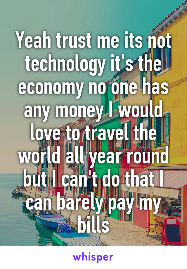 Yeah trust me its not technology it's the economy no one has any money I would love to travel the world all year round but I can't do that I can barely pay my bills