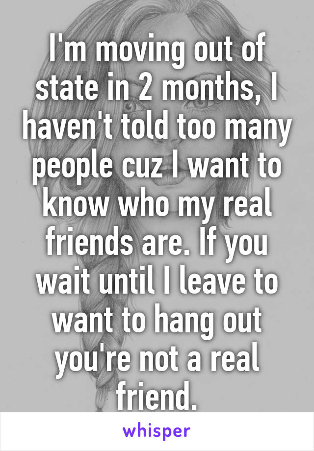 I'm moving out of state in 2 months, I haven't told too many people cuz I want to know who my real friends are. If you wait until I leave to want to hang out you're not a real friend.