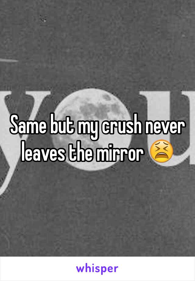 Same but my crush never leaves the mirror 😫