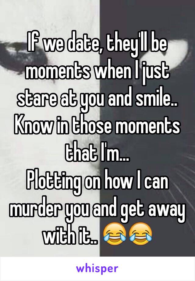 If we date, they'll be moments when I just stare at you and smile.. Know in those moments that I'm... 
Plotting on how I can murder you and get away with it.. 😂😂