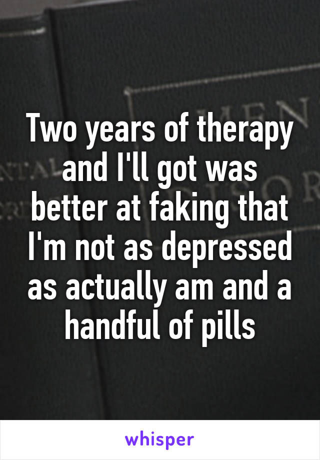 Two years of therapy and I'll got was better at faking that I'm not as depressed as actually am and a handful of pills