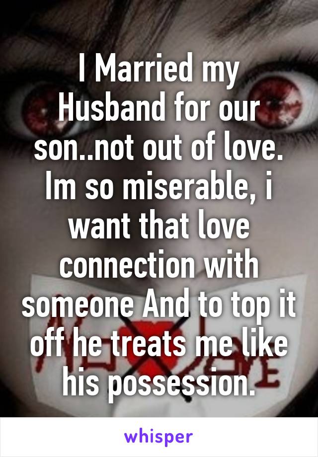 I Married my Husband for our son..not out of love. Im so miserable, i want that love connection with someone And to top it off he treats me like his possession.
