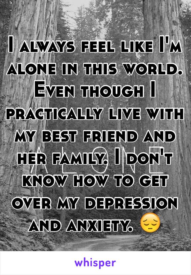I always feel like I'm alone in this world. Even though I practically live with my best friend and her family. I don't know how to get over my depression and anxiety. 😔
