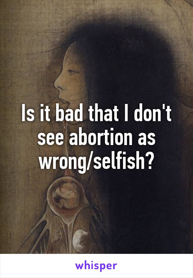 Is it bad that I don't see abortion as wrong/selfish?