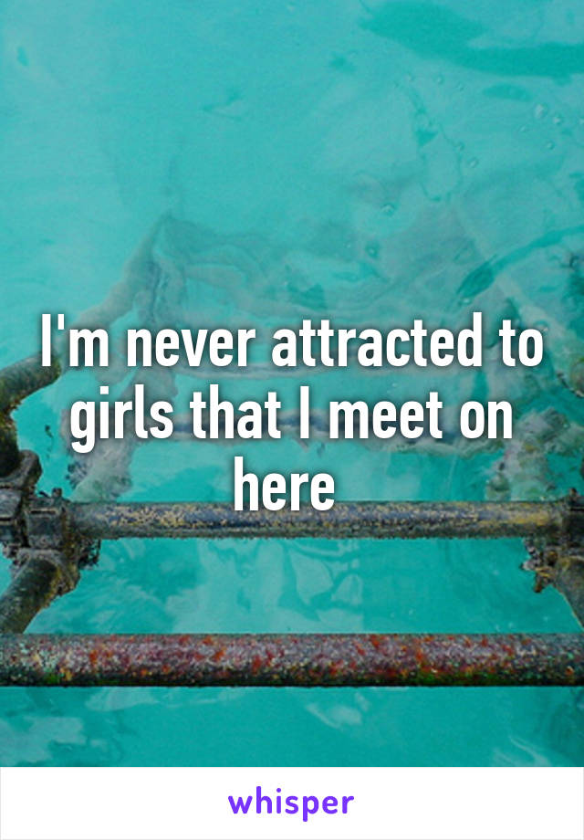I'm never attracted to girls that I meet on here 
