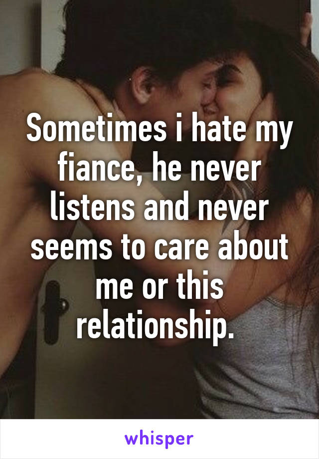 Sometimes i hate my fiance, he never listens and never seems to care about me or this relationship. 