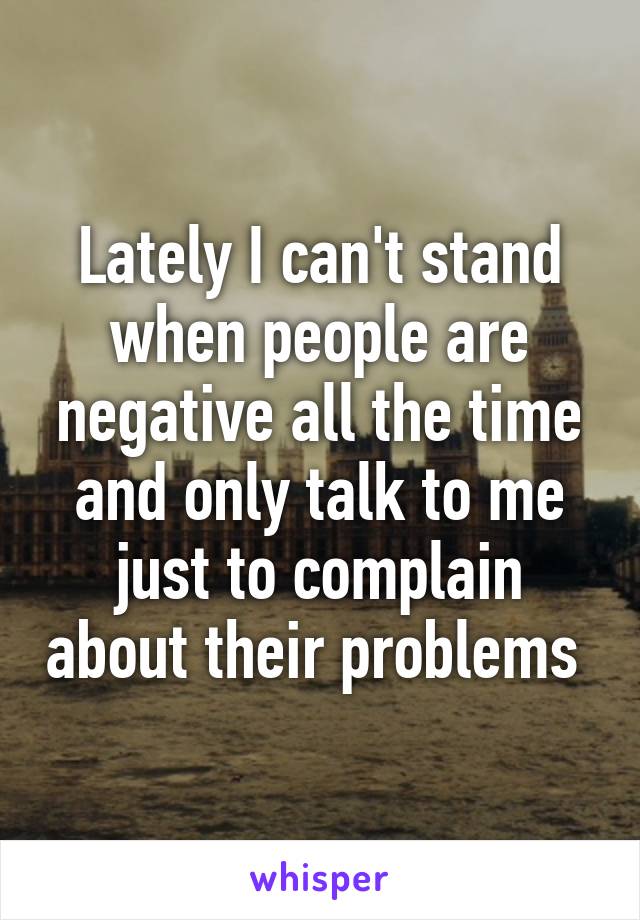 Lately I can't stand when people are negative all the time and only talk to me just to complain about their problems 