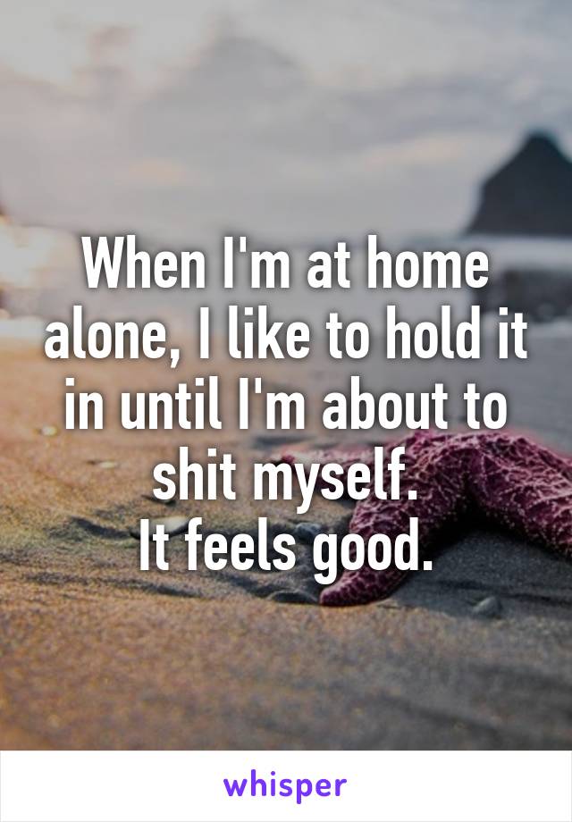 When I'm at home alone, I like to hold it in until I'm about to shit myself.
It feels good.