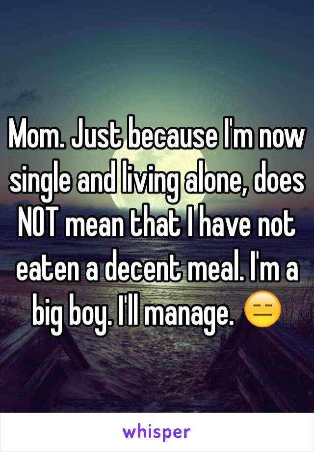 Mom. Just because I'm now single and living alone, does NOT mean that I have not eaten a decent meal. I'm a big boy. I'll manage. 😑