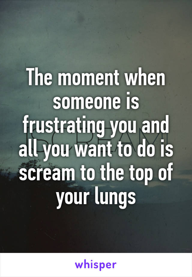 The moment when someone is frustrating you and all you want to do is scream to the top of your lungs