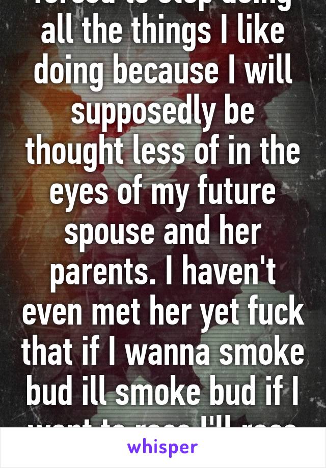 forced to stop doing all the things I like doing because I will supposedly be thought less of in the eyes of my future spouse and her parents. I haven't even met her yet fuck that if I wanna smoke bud ill smoke bud if I want to race I'll race etc