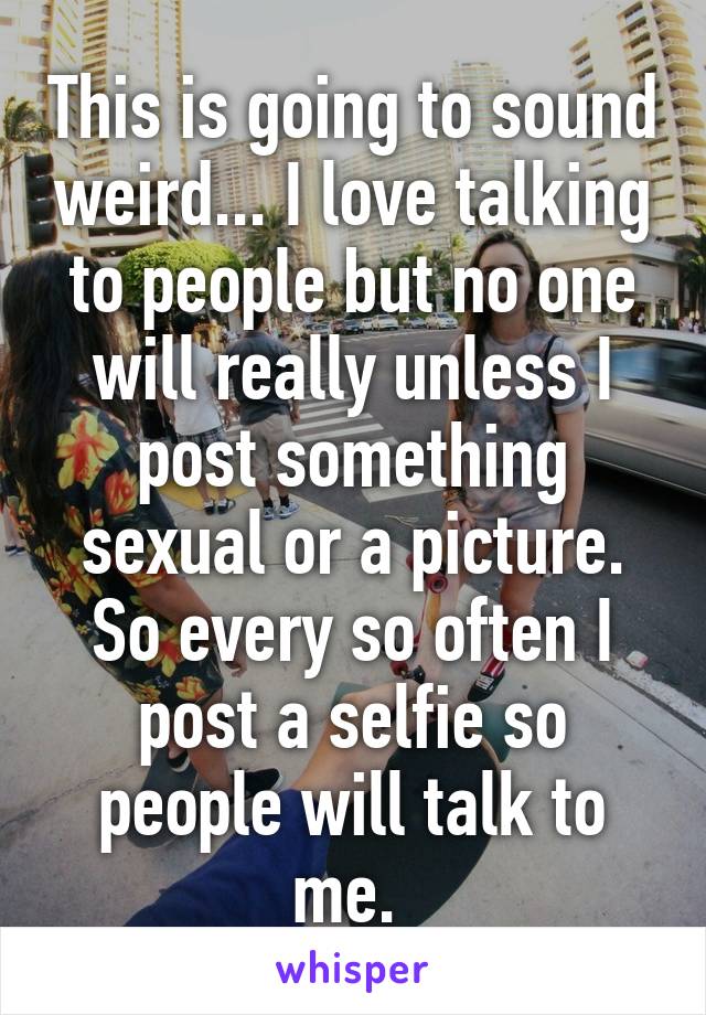 This is going to sound weird... I love talking to people but no one will really unless I post something sexual or a picture. So every so often I post a selfie so people will talk to me. 