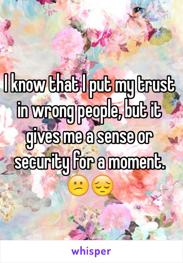 I know that I put my trust in wrong people, but it gives me a sense or security for a moment. 😕😔