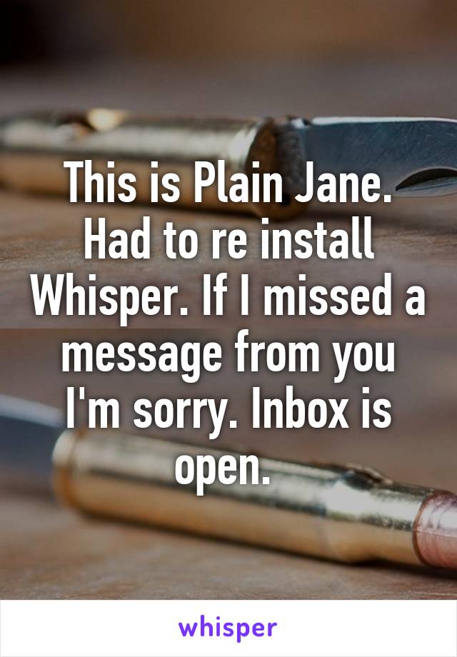 This is Plain Jane. Had to re install Whisper. If I missed a message from you I'm sorry. Inbox is open. 