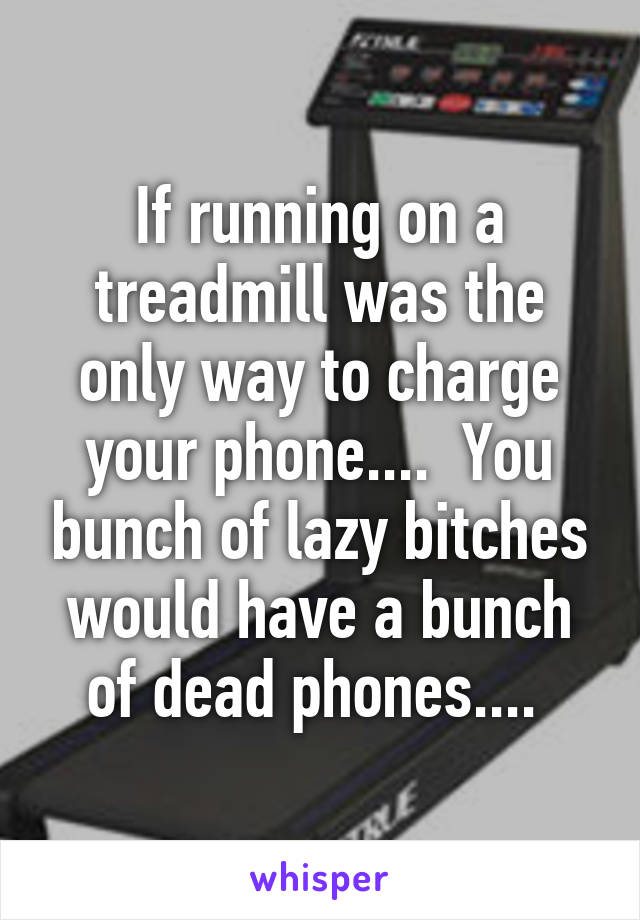 If running on a treadmill was the only way to charge your phone....  You bunch of lazy bitches would have a bunch of dead phones.... 