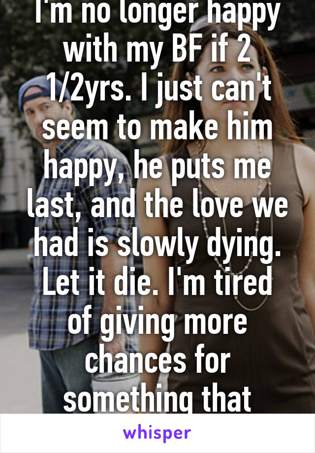 I'm no longer happy with my BF if 2 1/2yrs. I just can't seem to make him happy, he puts me last, and the love we had is slowly dying.
Let it die. I'm tired of giving more chances for something that wasn't meant to be.