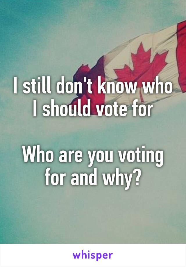 I still don't know who I should vote for

Who are you voting for and why?