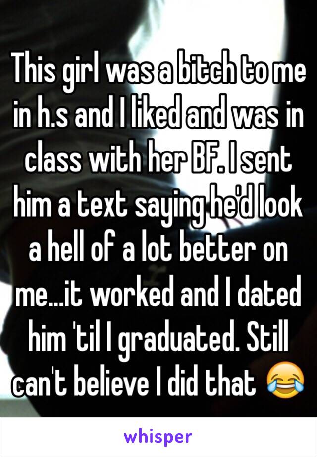 This girl was a bitch to me in h.s and I liked and was in class with her BF. I sent him a text saying he'd look a hell of a lot better on me...it worked and I dated him 'til I graduated. Still can't believe I did that 😂