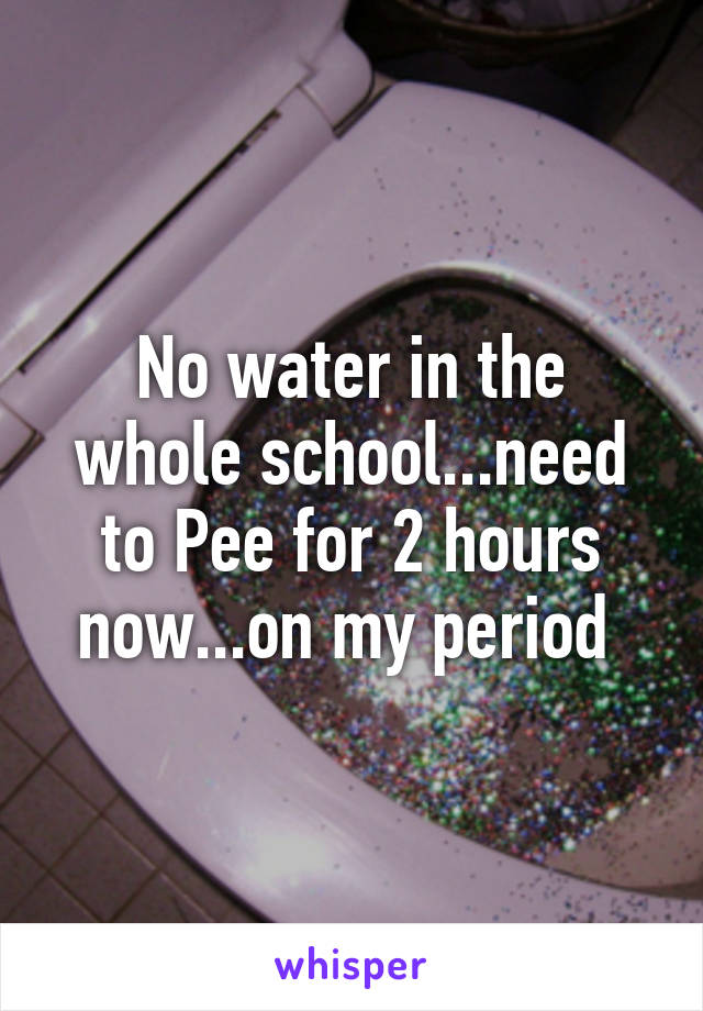 No water in the whole school...need to Pee for 2 hours now...on my period 