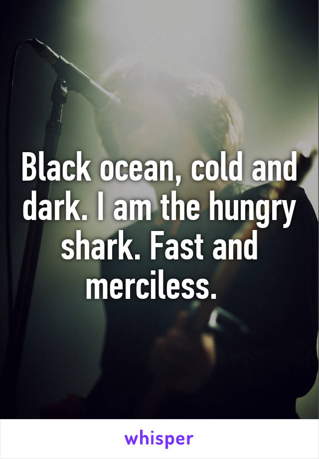 Black ocean, cold and dark. I am the hungry shark. Fast and merciless.  