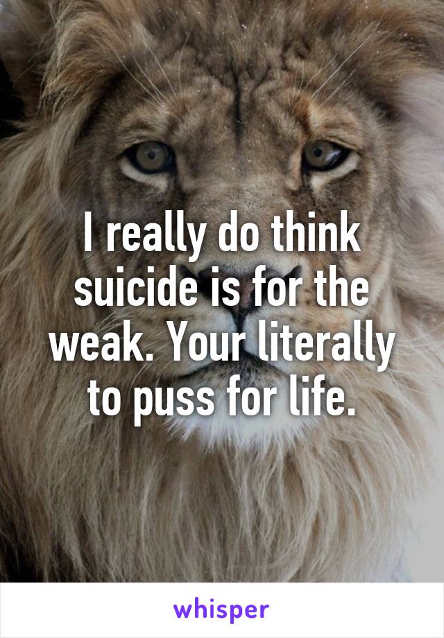 I really do think suicide is for the weak. Your literally to puss for life.
