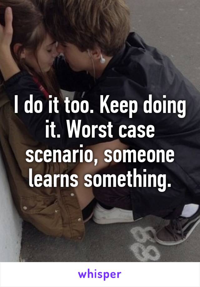 I do it too. Keep doing it. Worst case scenario, someone learns something.