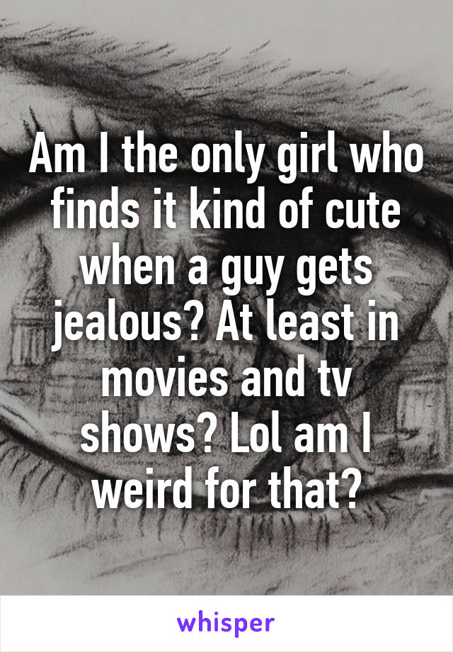 Am I the only girl who finds it kind of cute when a guy gets jealous? At least in movies and tv shows? Lol am I weird for that?