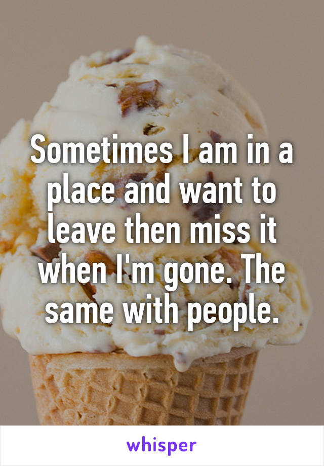 Sometimes I am in a place and want to leave then miss it when I'm gone. The same with people.