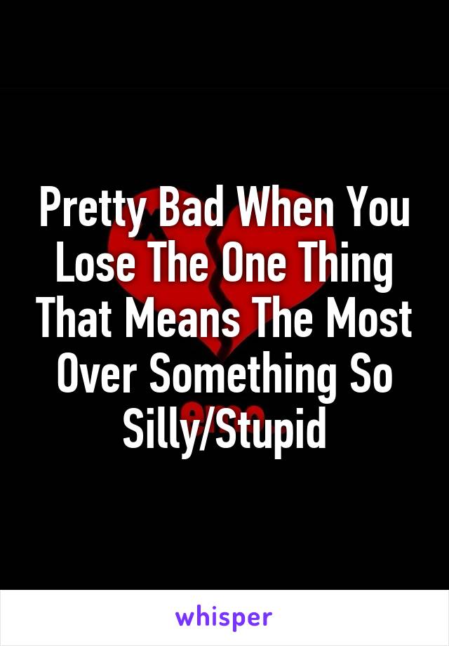 Pretty Bad When You Lose The One Thing That Means The Most Over Something So Silly/Stupid