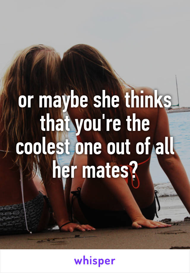 or maybe she thinks that you're the coolest one out of all her mates?