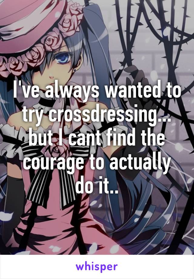 I've always wanted to try crossdressing... but I cant find the courage to actually do it..